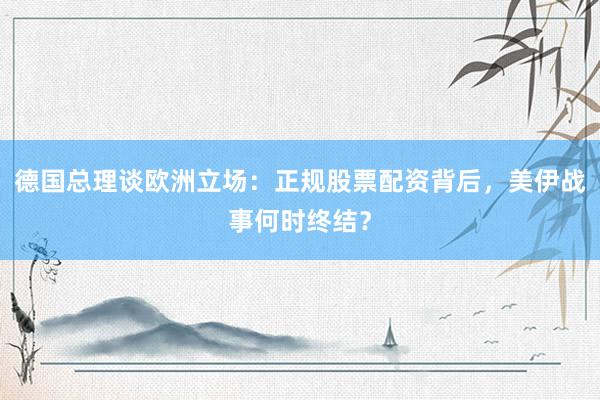 德国总理谈欧洲立场：正规股票配资背后，美伊战事何时终结？