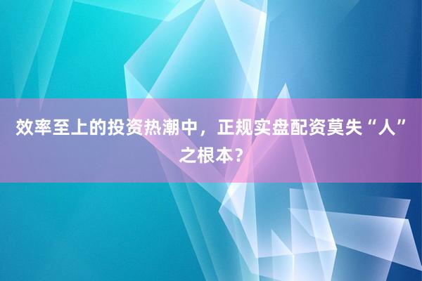 效率至上的投资热潮中，正规实盘配资莫失“人”之根本？