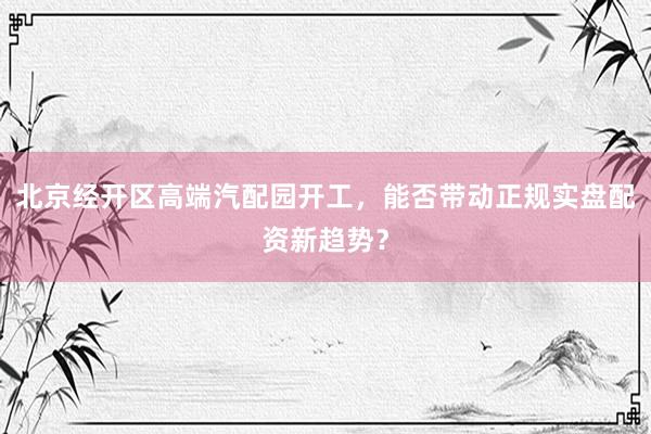北京经开区高端汽配园开工，能否带动正规实盘配资新趋势？