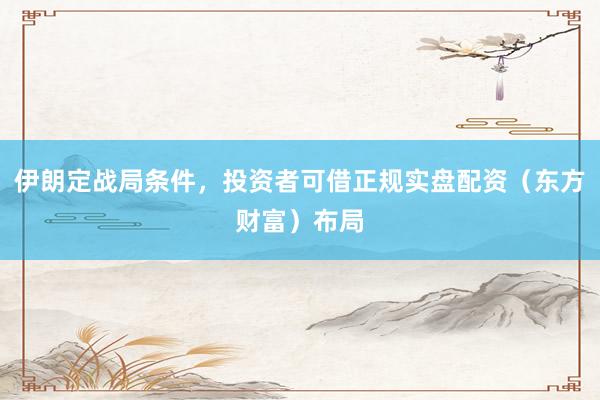 伊朗定战局条件，投资者可借正规实盘配资（东方财富）布局