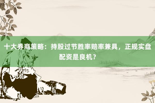 十大券商策略：持股过节胜率赔率兼具，正规实盘配资是良机？