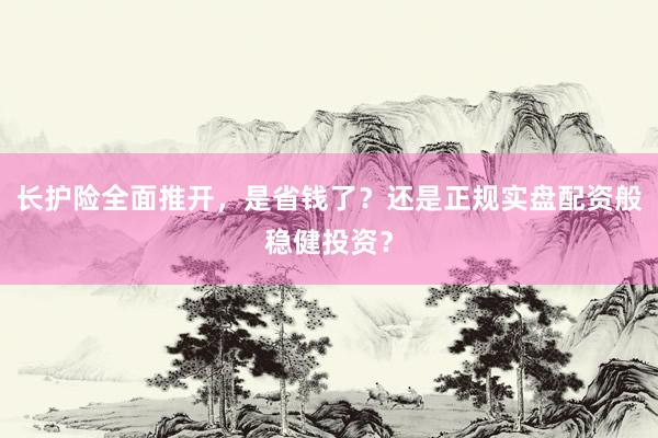 长护险全面推开，是省钱了？还是正规实盘配资般稳健投资？