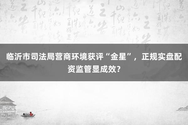 临沂市司法局营商环境获评“金星”，正规实盘配资监管显成效？