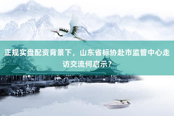 正规实盘配资背景下，山东省标协赴市监管中心走访交流何启示？