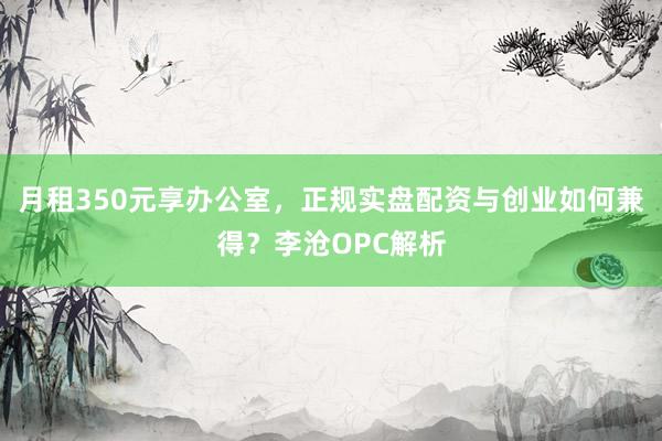 月租350元享办公室，正规实盘配资与创业如何兼得？李沧OPC解析