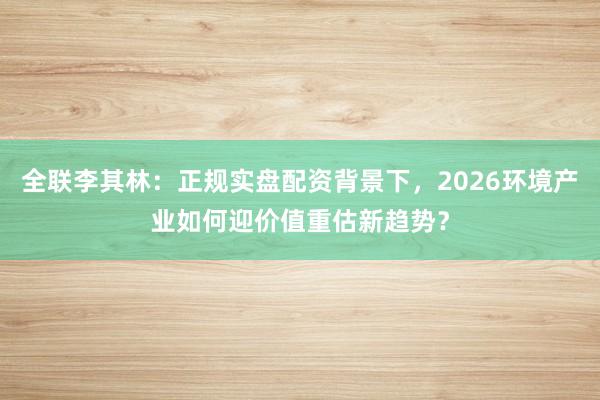全联李其林：正规实盘配资背景下，2026环境产业如何迎价值重估新趋势？