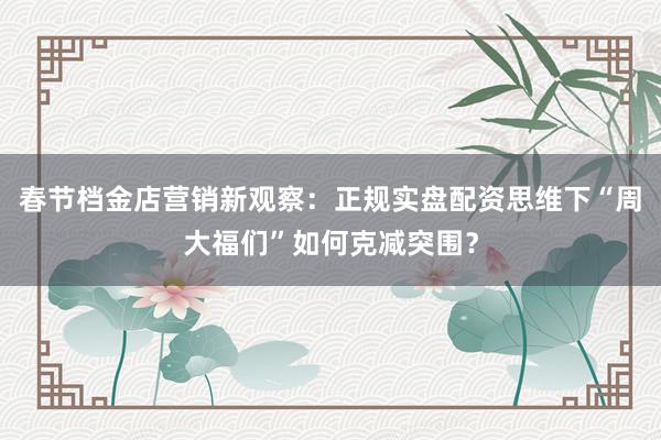 春节档金店营销新观察：正规实盘配资思维下“周大福们”如何克减突围？