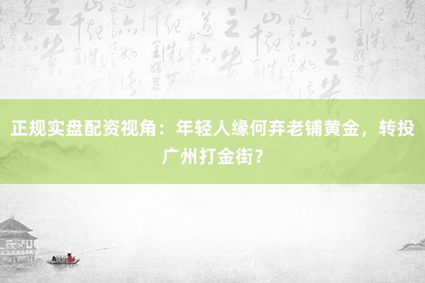 正规实盘配资视角：年轻人缘何弃老铺黄金，转投广州打金街？