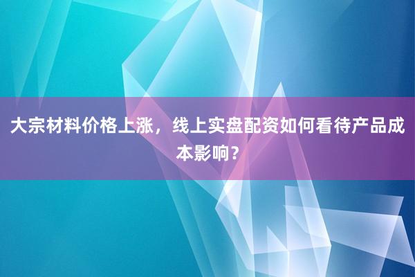 大宗材料价格上涨，线上实盘配资如何看待产品成本影响？