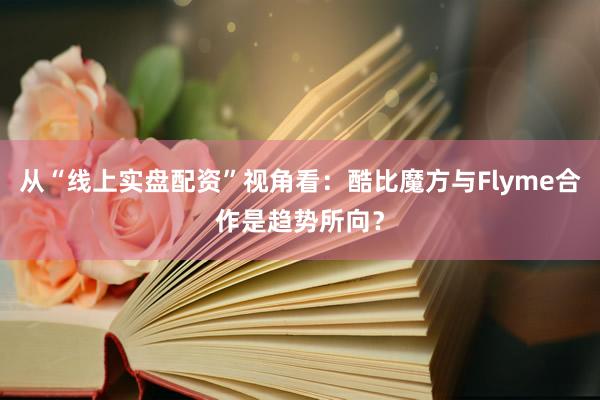 从“线上实盘配资”视角看：酷比魔方与Flyme合作是趋势所向？