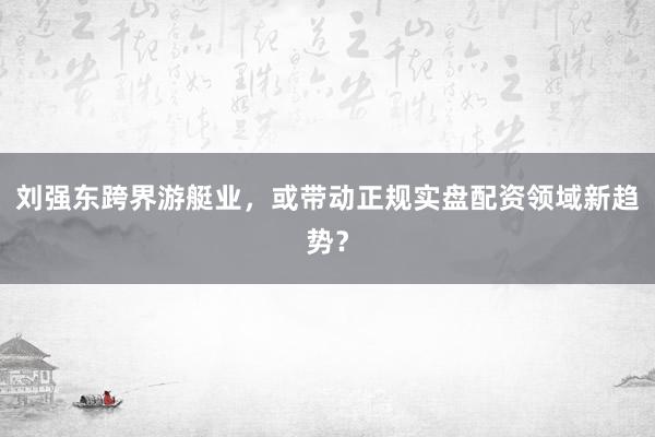 刘强东跨界游艇业，或带动正规实盘配资领域新趋势？