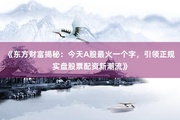 《东方财富揭秘：今天A股最火一个字，引领正规实盘股票配资新潮流》