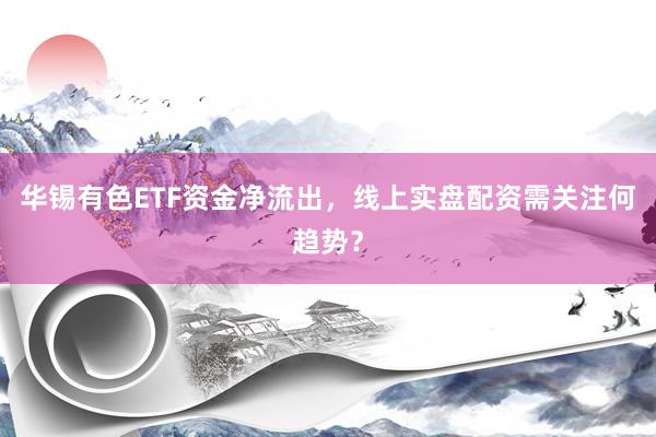 华锡有色ETF资金净流出,线上实盘配资需关注何趋势?