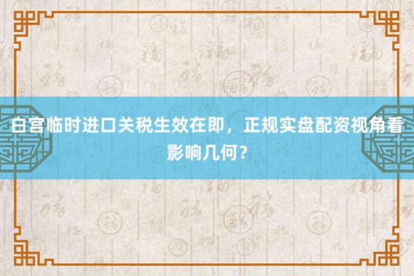 白宫临时进口关税生效在即，正规实盘配资视角看影响几何？