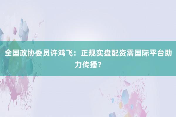 全国政协委员许鸿飞：正规实盘配资需国际平台助力传播？