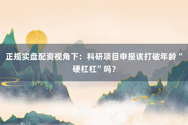 正规实盘配资视角下：科研项目申报该打破年龄“硬杠杠”吗？