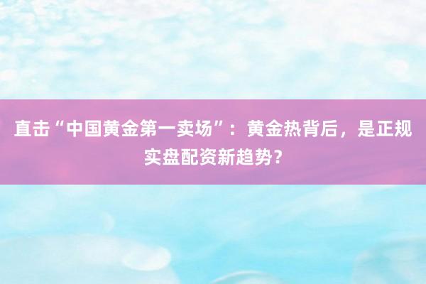 直击“中国黄金第一卖场”：黄金热背后，是正规实盘配资新趋势？