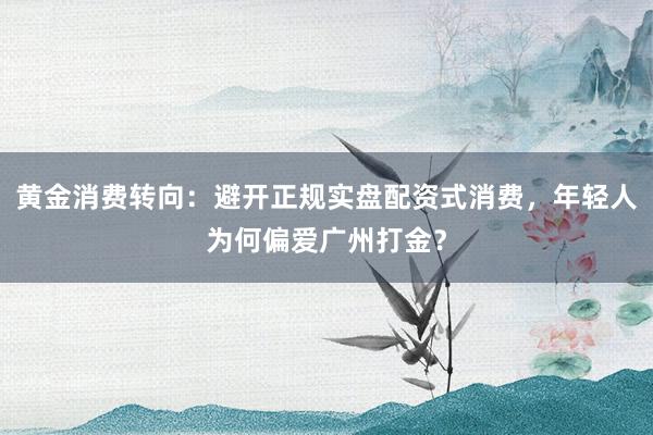 黄金消费转向：避开正规实盘配资式消费，年轻人为何偏爱广州打金？