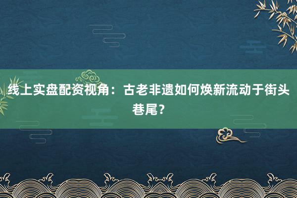 线上实盘配资视角：古老非遗如何焕新流动于街头巷尾？