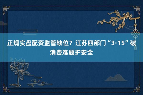正规实盘配资监管缺位？江苏四部门“3·15”破消费难题护安全