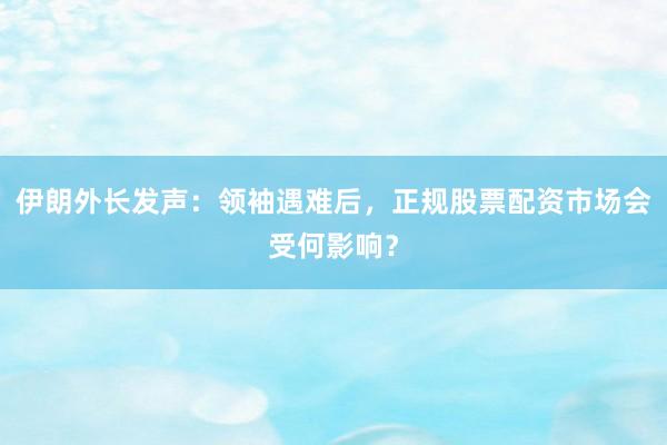 伊朗外长发声：领袖遇难后，正规股票配资市场会受何影响？