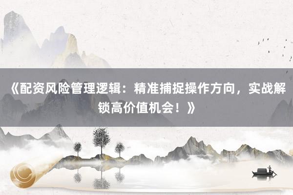 《配资风险管理逻辑：精准捕捉操作方向，实战解锁高价值机会！》