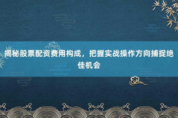 揭秘股票配资费用构成，把握实战操作方向捕捉绝佳机会