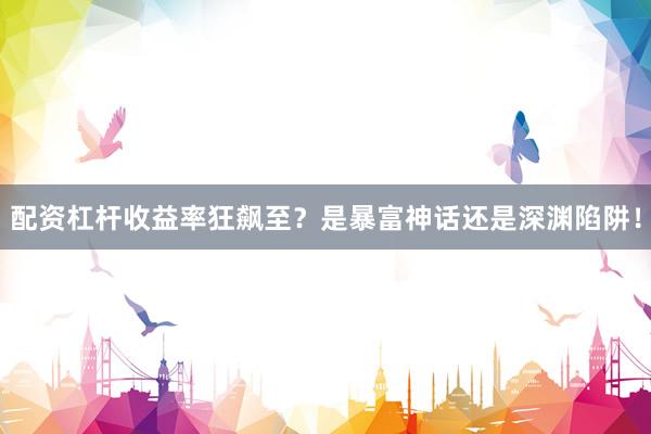 配资杠杆收益率狂飙至？是暴富神话还是深渊陷阱！