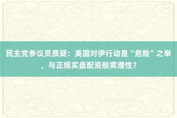 民主党参议员质疑：美国对伊行动是“危险”之举，与正规实盘配资般需理性？