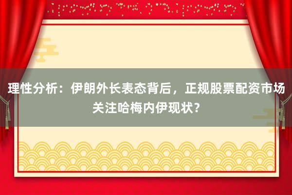 理性分析：伊朗外长表态背后，正规股票配资市场关注哈梅内伊现状？