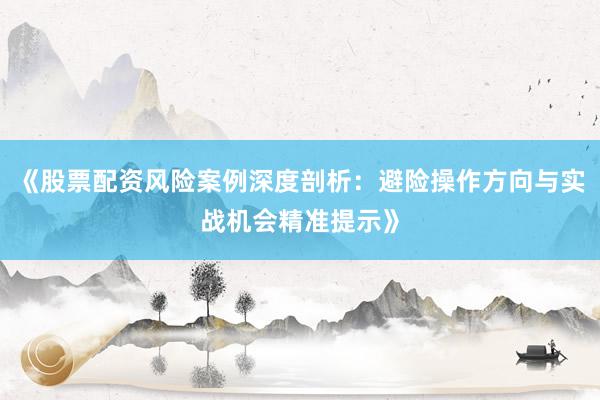《股票配资风险案例深度剖析:避险操作方向与实战机会精准提示》