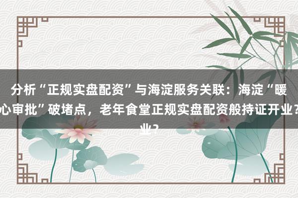 分析“正规实盘配资”与海淀服务关联：海淀“暖心审批”破堵点，老年食堂正规实盘配资般持证开业？