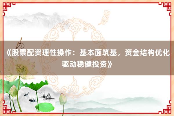 《股票配资理性操作：基本面筑基，资金结构优化驱动稳健投资》