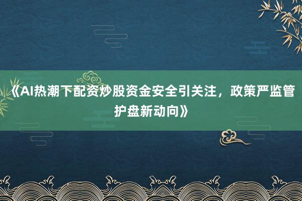《AI热潮下配资炒股资金安全引关注，政策严监管护盘新动向》