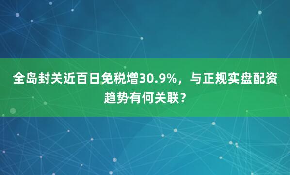 全岛封关近百日免税增30.9%，与正规实盘配资趋势有何关联？