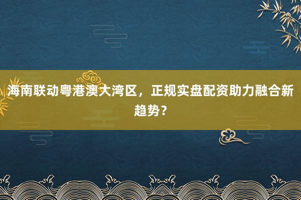 海南联动粤港澳大湾区，正规实盘配资助力融合新趋势？