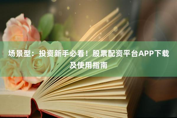 场景型：投资新手必看！股票配资平台APP下载及使用指南