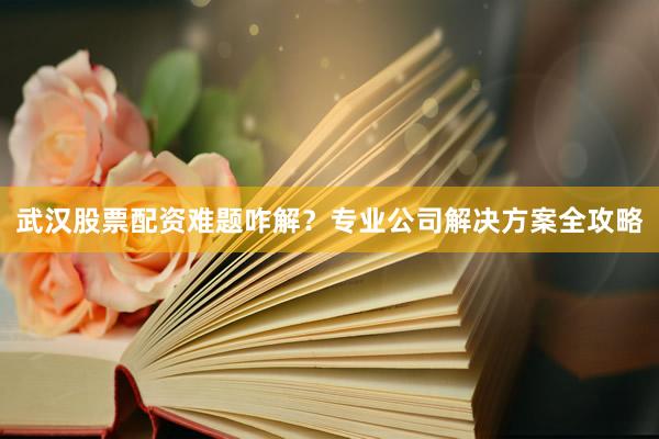 武汉股票配资难题咋解？专业公司解决方案全攻略
