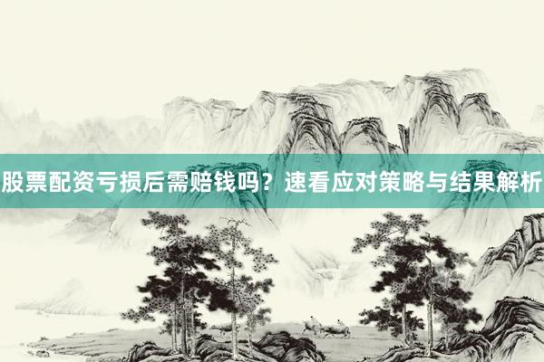 股票配资亏损后需赔钱吗？速看应对策略与结果解析