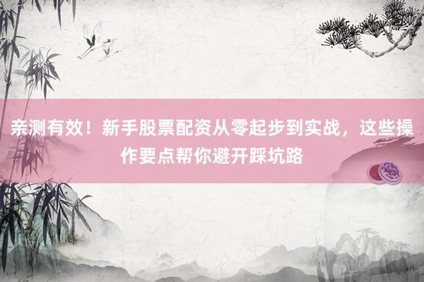 亲测有效！新手股票配资从零起步到实战，这些操作要点帮你避开踩坑路