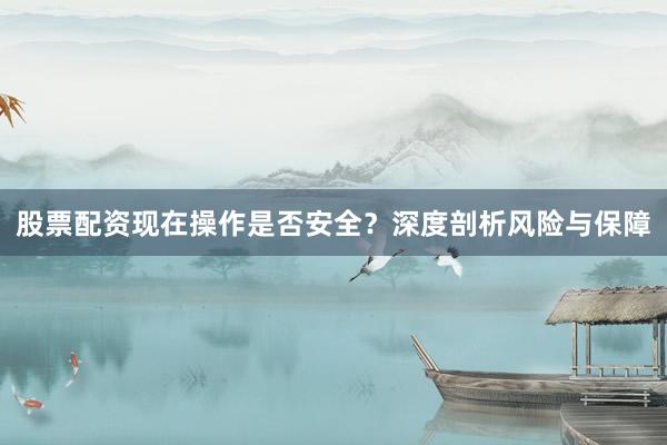 股票配资现在操作是否安全？深度剖析风险与保障