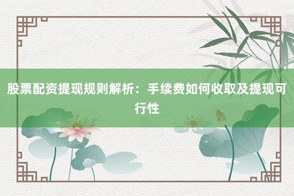 股票配资提现规则解析：手续费如何收取及提现可行性
