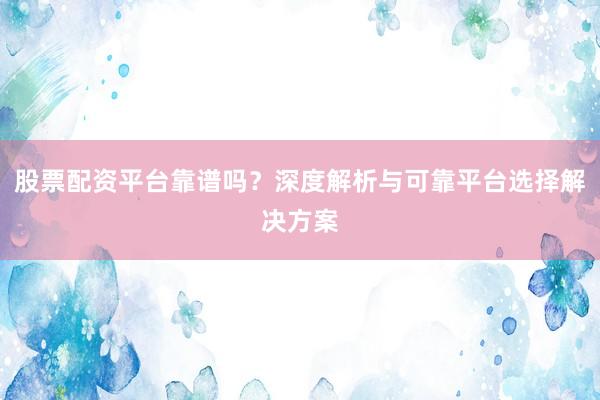 股票配资平台靠谱吗？深度解析与可靠平台选择解决方案