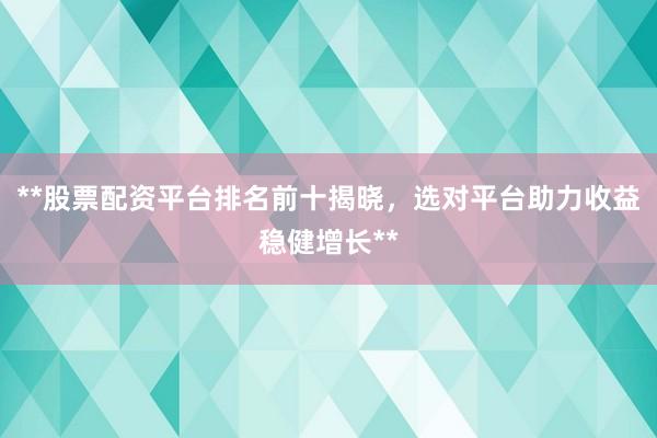 **股票配资平台排名前十揭晓，选对平台助力收益稳健增长**