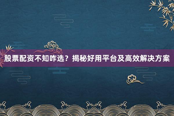 股票配资不知咋选？揭秘好用平台及高效解决方案