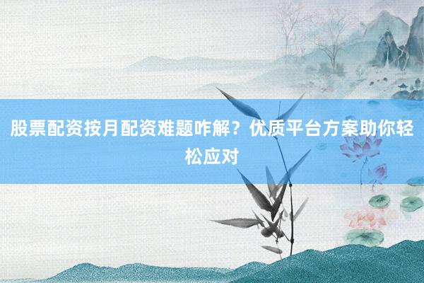 股票配资按月配资难题咋解？优质平台方案助你轻松应对