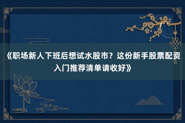 《职场新人下班后想试水股市？这份新手股票配资入门推荐清单请收好》