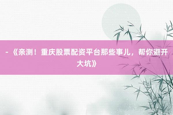 - 《亲测！重庆股票配资平台那些事儿，帮你避开大坑》