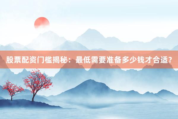 股票配资门槛揭秘：最低需要准备多少钱才合适？