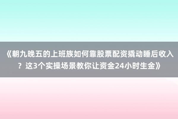 《朝九晚五的上班族如何靠股票配资撬动睡后收入？这3个实操场景教你让资金24小时生金》